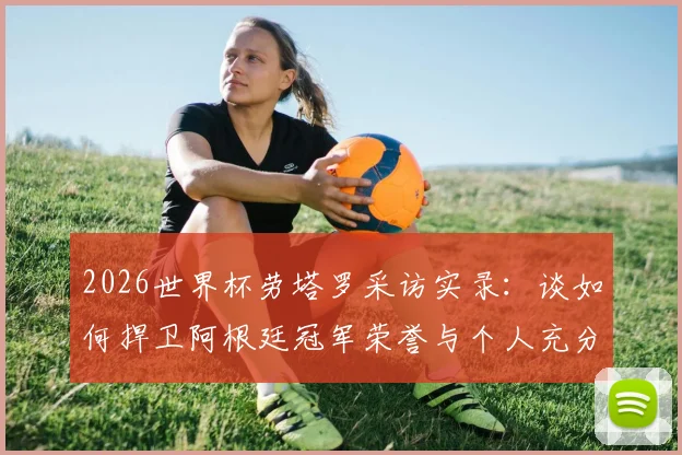 2026世界杯劳塔罗采访实录：谈如何捍卫阿根廷冠军荣誉与个人充分备战状态