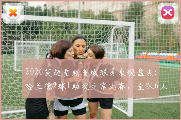 2026英超首轮曼城球员表现盘点：哈兰德2球1助攻主宰比赛，全队6人评分获评高分
