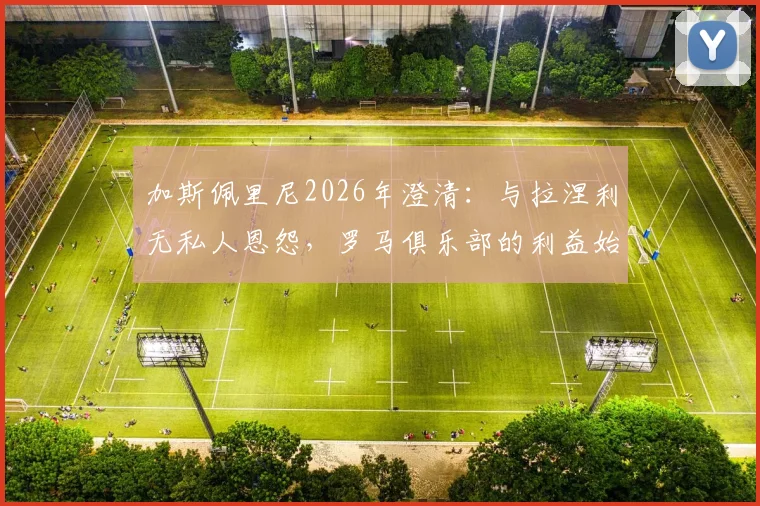 加斯佩里尼2026年澄清：与拉涅利无私人恩怨，罗马俱乐部的利益始终是第一位的