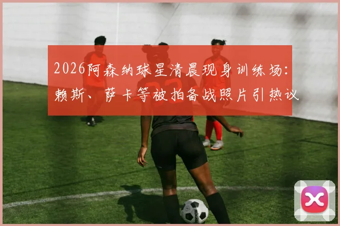2026阿森纳球星清晨现身训练场：赖斯、萨卡等被拍备战照片引热议，职业球员作息时间深度探讨