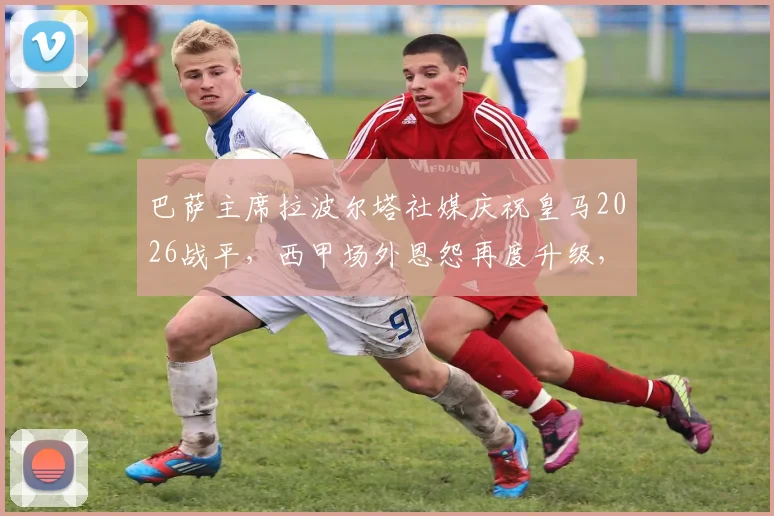 巴萨主席拉波尔塔社媒庆祝皇马2026战平，西甲场外恩怨再度升级，皇马遭遇双重打击