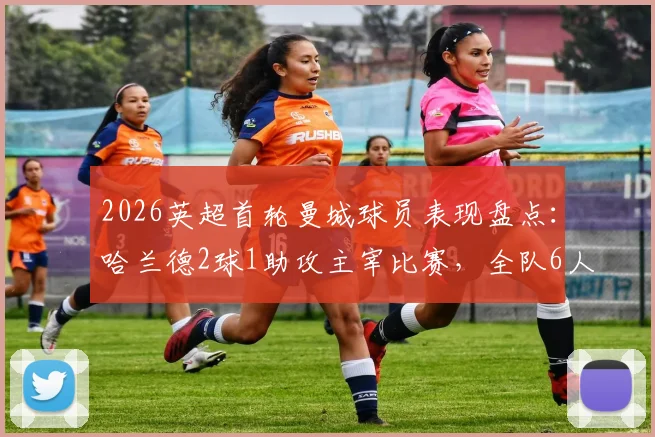 2026英超首轮曼城球员表现盘点：哈兰德2球1助攻主宰比赛，全队6人评分获评高分