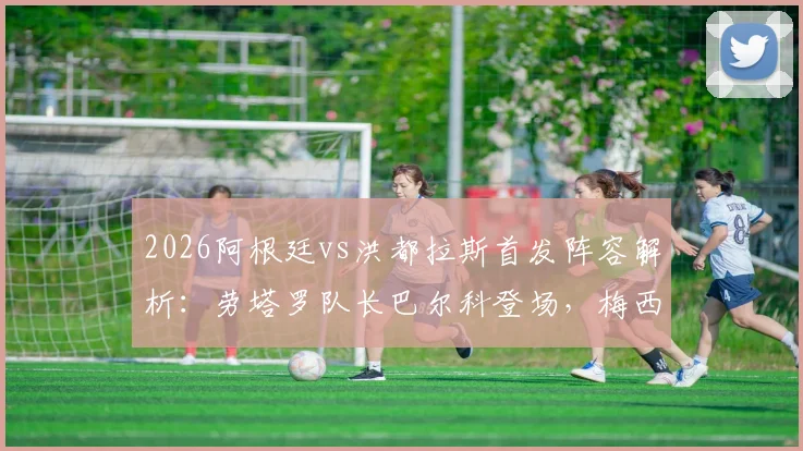 2026阿根廷vs洪都拉斯首发阵容解析：劳塔罗队长巴尔科登场，梅西为何未进首发名单？