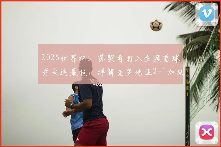2026世界杯：苏契奇打入生涯首球并当选最佳，详解克罗地亚2-1加纳关键数据与全场评分