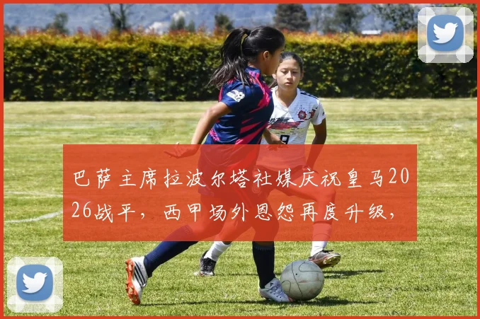 巴萨主席拉波尔塔社媒庆祝皇马2026战平，西甲场外恩怨再度升级，皇马遭遇双重打击