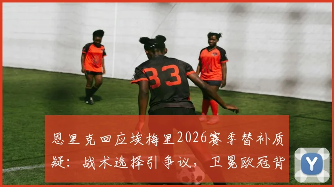 恩里克回应埃梅里2026赛季替补质疑：战术选择引争议，卫冕欧冠背后的用人难题与深层逻辑