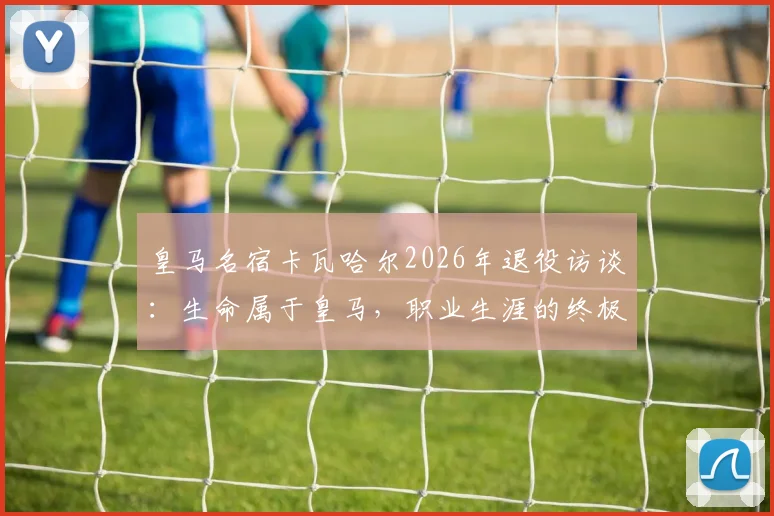 皇马名宿卡瓦哈尔2026年退役访谈：生命属于皇马，职业生涯的终极感悟与忠诚解析