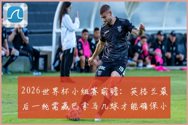 2026世界杯小组赛前瞻：英格兰最后一轮需赢巴拿马几球才能确保小组第一？巴拿马破门希望分析