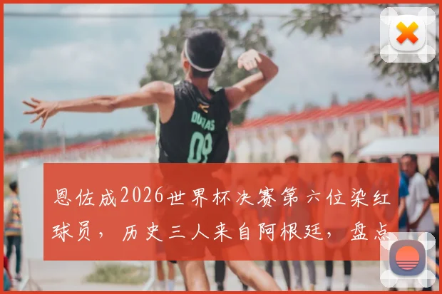恩佐成2026世界杯决赛第六位染红球员，历史三人来自阿根廷，盘点红牌背后的故事