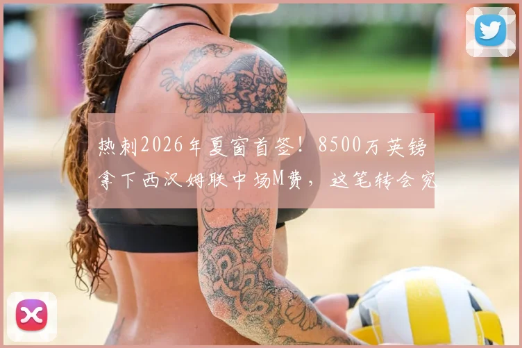 热刺2026年夏窗首签！8500万英镑拿下西汉姆联中场M费，这笔转会究竟值不值？深度分析球员技术特点与球队适配性