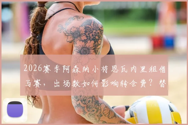 2026赛季阿森纳小将恩瓦内里租借马赛,出场数如何影响转会费?替补原因深度解析