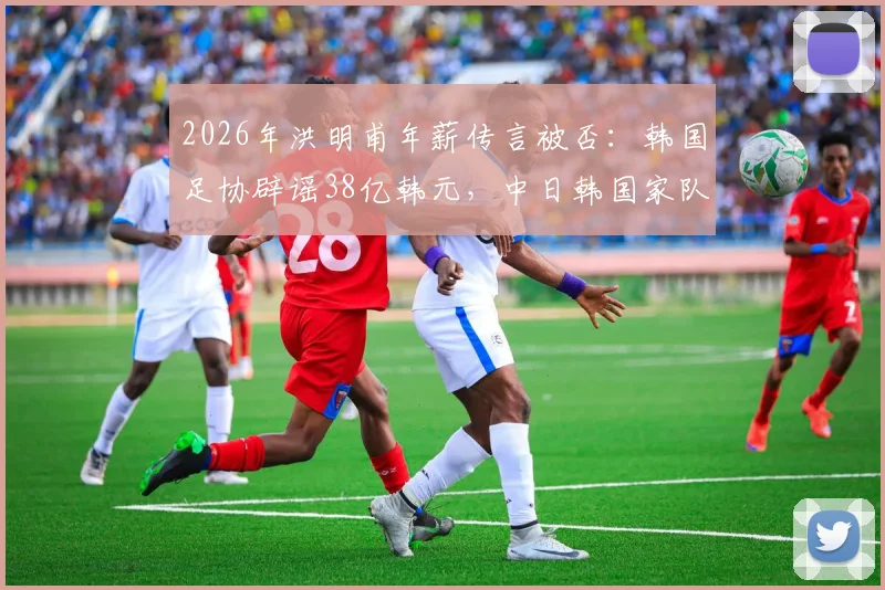 2026年洪明甫年薪传言被否：韩国足协辟谣38亿韩元，中日韩国家队主帅真实待遇与选拔机制深度对比