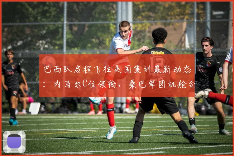 巴西队启程飞往美国集训最新动态:内马尔C位领衔,桑巴军团机舱合影引发球迷热议