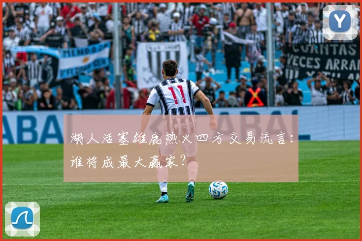 湖人活塞雄鹿热火四方交易流言：谁将成最大赢家？