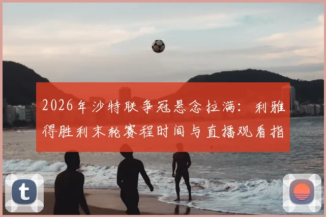2026年沙特联争冠悬念拉满：利雅得胜利末轮赛程时间与直播观看指南，C罗能否带队登顶？