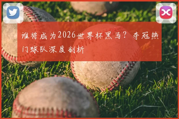 谁将成为2026世界杯黑马？夺冠热门球队深度剖析