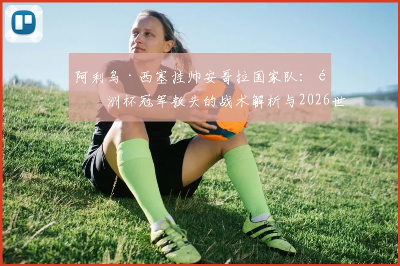 阿利乌·西塞挂帅安哥拉国家队：非洲杯冠军教头的战术解析与2026世界杯前景展望