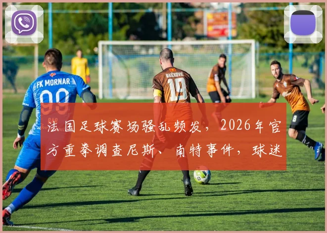 法国足球赛场骚乱频发,2026年官方重拳调查尼斯、南特事件,球迷观赛安全与俱乐部责任成焦点