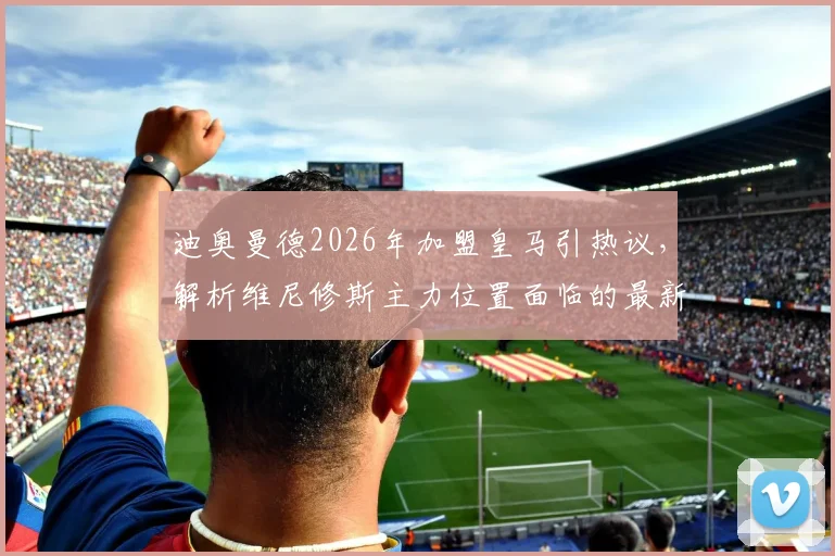 迪奥曼德2026年加盟皇马引热议,解析维尼修斯主力位置面临的最新挑战