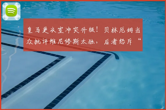 皇马更衣室冲突升级！贝林厄姆当众批评维尼修斯太独，后者怒斥“闭嘴”：战术分歧还是个人恩怨深度剖析，2026赛季球队化学反应受影响分析报告