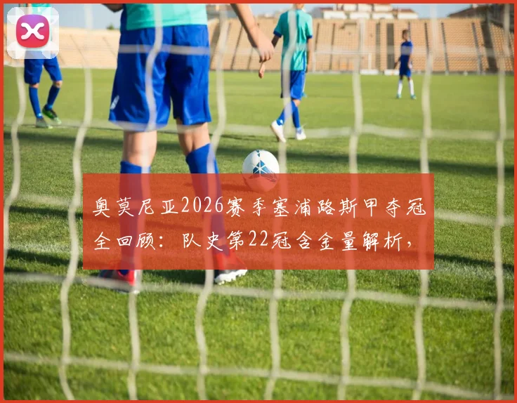 奥莫尼亚2026赛季塞浦路斯甲夺冠全回顾：队史第22冠含金量解析，欧冠资格赛对手与前景深度分析