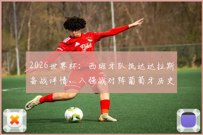 2026世界杯：西班牙队抵达达拉斯备战详情，八强战对阵葡萄牙历史战绩与看点分析