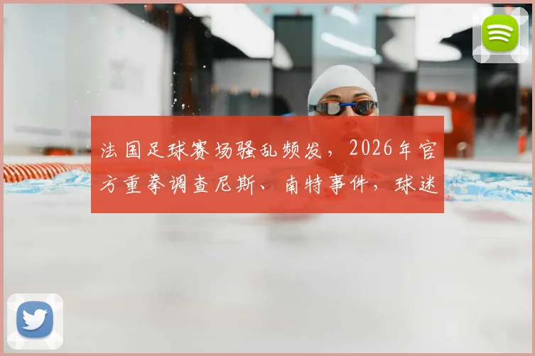 法国足球赛场骚乱频发，2026年官方重拳调查尼斯、南特事件，球迷观赛安全与俱乐部责任成焦点