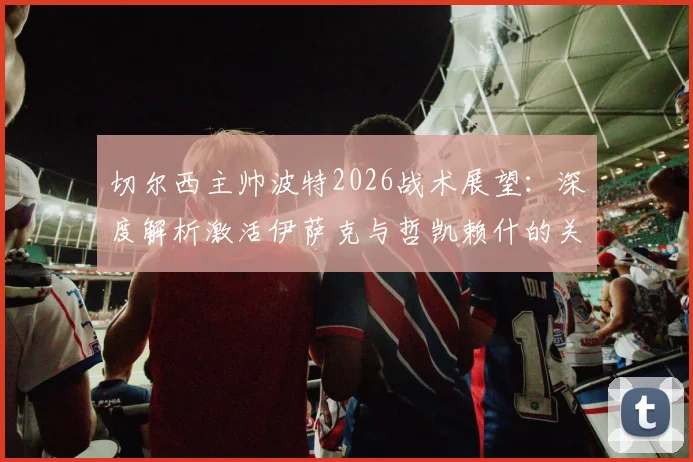切尔西主帅波特2026战术展望：深度解析激活伊萨克与哲凯赖什的关键，球队未来进步空间探讨