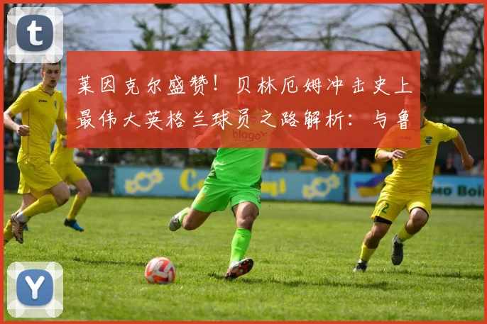 莱因克尔盛赞！贝林厄姆冲击史上最伟大英格兰球员之路解析：与鲁尼、贝克汉姆等前辈对比，展望2026世界杯前景
