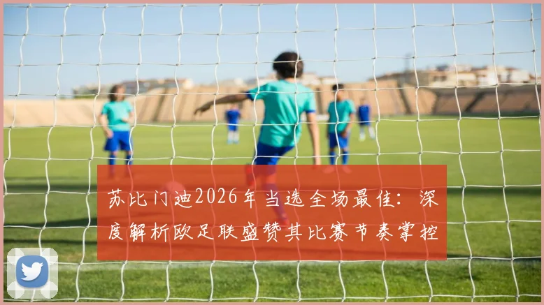 苏比门迪2026年当选全场最佳:深度解析欧足联盛赞其比赛节奏掌控的关键作用