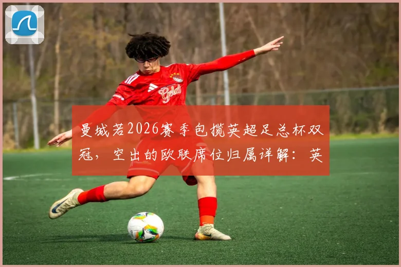 曼城若2026赛季包揽英超足总杯双冠，空出的欧联席位归属详解：英超第七能否递补？