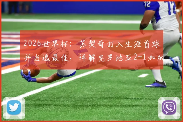 2026世界杯：苏契奇打入生涯首球并当选最佳，详解克罗地亚2-1加纳关键数据与全场评分