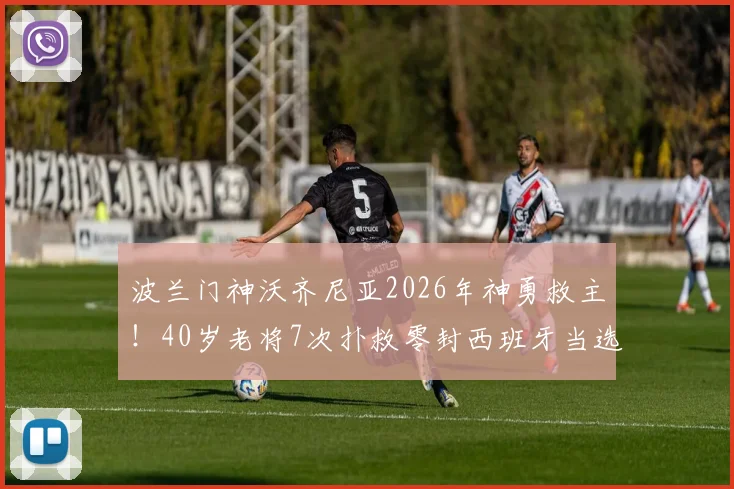 波兰门神沃齐尼亚2026年神勇救主!40岁老将7次扑救零封西班牙当选全场最佳,一战封神背后有何秘诀?