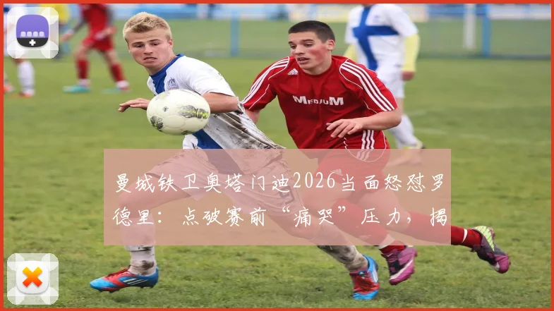 曼城铁卫奥塔门迪2026当面怒怼罗德里：点破赛前“痛哭”压力，揭秘顶级球星如何应对关键战心魔