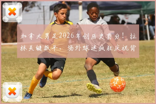 加拿大男足2026年创历史首分！拉林关键扳平，场外球迷疯狂庆祝背后原因解析
