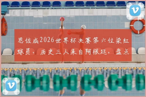 恩佐成2026世界杯决赛第六位染红球员，历史三人来自阿根廷，盘点红牌背后的故事