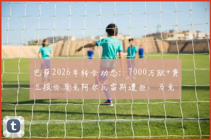 巴萨2026年转会动态：7000万欧+费兰报价马竞阿尔瓦雷斯遭拒，马竞立场强硬原因分析