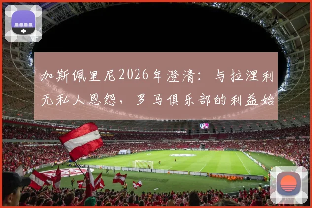 加斯佩里尼2026年澄清：与拉涅利无私人恩怨，罗马俱乐部的利益始终是第一位的
