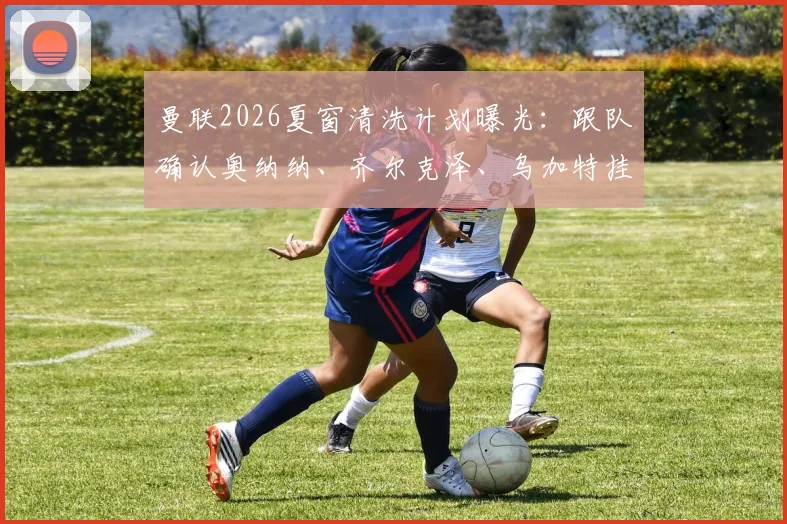 曼联2026夏窗清洗计划曝光：跟队确认奥纳纳、齐尔克泽、乌加特挂牌，标价均在两千万英镑上下