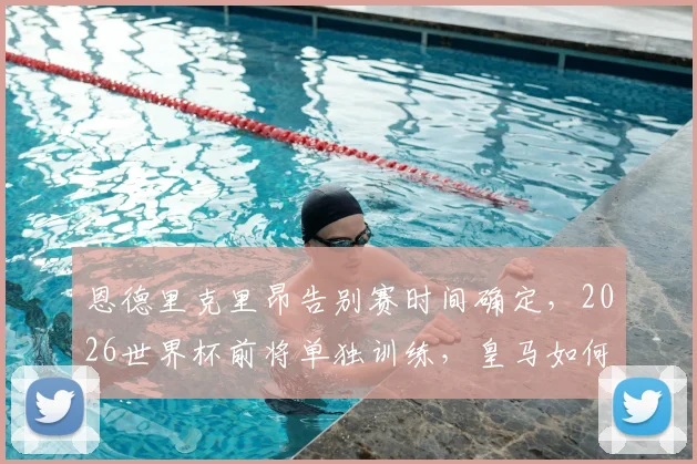 恩德里克里昂告别赛时间确定，2026世界杯前将单独训练，皇马如何安排成焦点