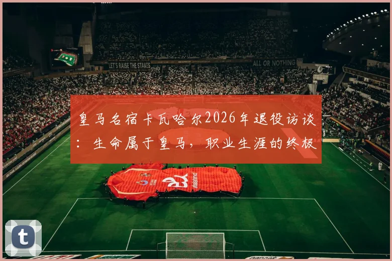 皇马名宿卡瓦哈尔2026年退役访谈：生命属于皇马，职业生涯的终极感悟与忠诚解析