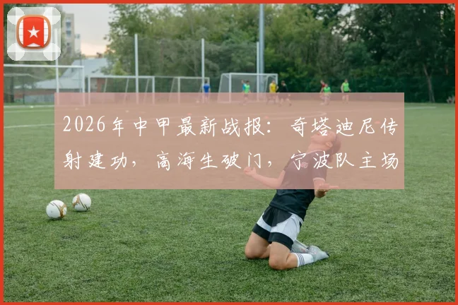 2026年中甲最新战报：奇塔迪尼传射建功，高海生破门，宁波队主场3-1力克长春亚泰，积分榜形势解析