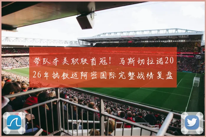 带队夺美职联首冠！马斯切拉诺2026年执教迈阿密国际完整战绩复盘：38胜15平14负背后，是冠军底蕴还是战术革新？