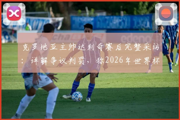 克罗地亚主帅达利奇赛后完整采访：详解争议判罚，称2026年世界杯执法对我们不利（附比赛回放分析）