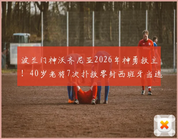 波兰门神沃齐尼亚2026年神勇救主！40岁老将7次扑救零封西班牙当选全场最佳，一战封神背后有何秘诀？