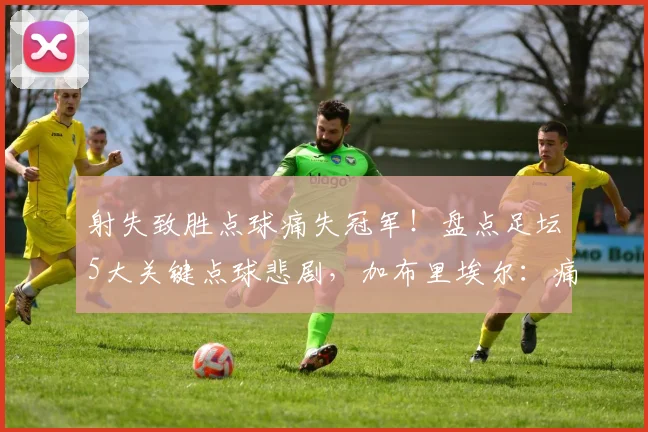 射失致胜点球痛失冠军！盘点足坛5大关键点球悲剧，加布里埃尔：痛苦但为球队骄傲