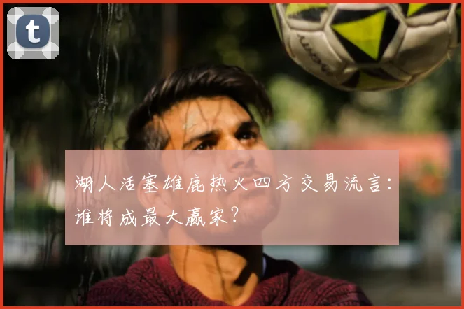 湖人活塞雄鹿热火四方交易流言：谁将成最大赢家？