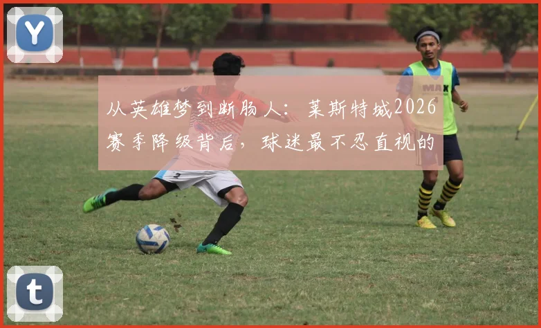 从英雄梦到断肠人：莱斯特城2026赛季降级背后，球迷最不忍直视的五大败笔