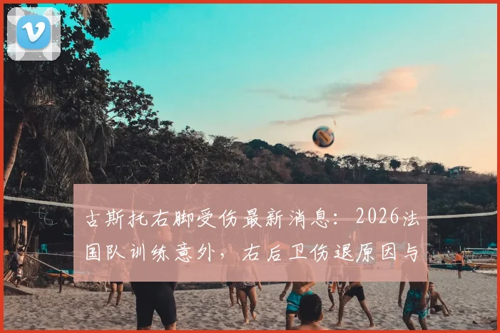 古斯托右脚受伤最新消息:2026法国队训练意外,右后卫伤退原因与影响解析