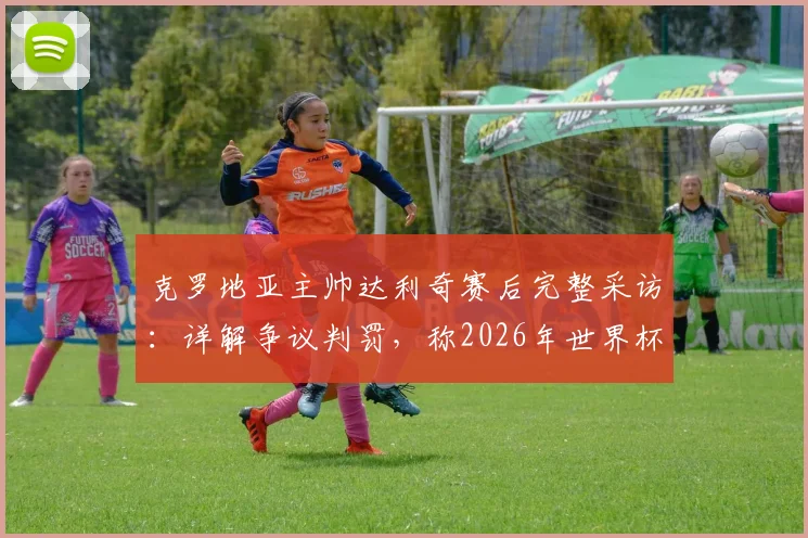 克罗地亚主帅达利奇赛后完整采访：详解争议判罚，称2026年世界杯执法对我们不利（附比赛回放分析）